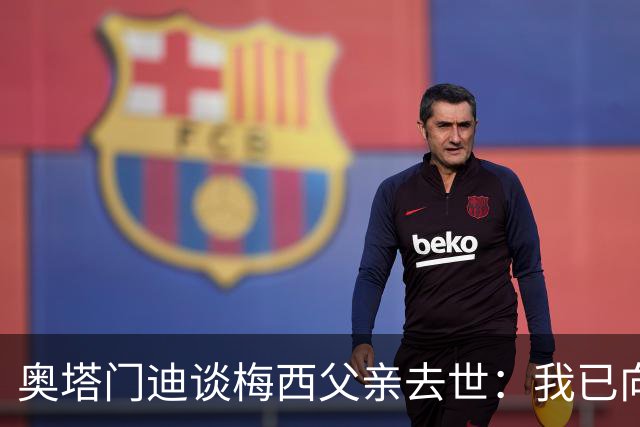 奥塔门迪谈梅西父亲去世：我已向梅西表达了慰问